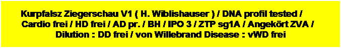 Tekstvak: Kurpfalsz Ziegerschau V1 ( H. Wiblishauser ) / DNA profil tested /         Cardio frei / HD frei / AD pr. / BH / IPO 3 / ZTP sg1A / Angekrt ZVA /    Dilution : DD frei / von Willebrand Disease : vWD frei
